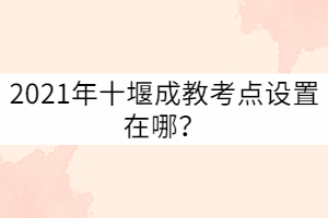 2021年十堰成教考點(diǎn)設(shè)置在哪？