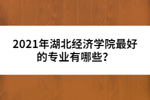 2021年湖北經(jīng)濟學(xué)院最好的專業(yè)有哪些？