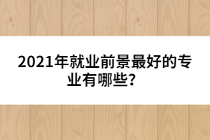 2021年就業(yè)前景最好的專(zhuān)業(yè)有哪些？
