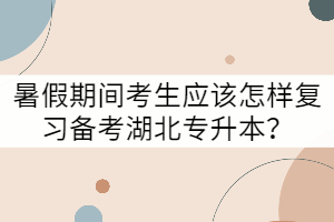暑假期間考生應該怎樣復習備考湖北專升本？