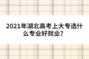 2021年湖北高考上大專選什么專業(yè)好就業(yè)?