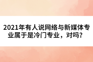 2021年有人說網(wǎng)絡(luò)與新媒體專業(yè)屬于是冷門專業(yè)，對嗎？