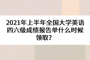 2021年上半年全國大學(xué)英語四六級成績報告單什么時候領(lǐng)取？