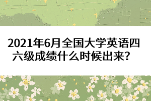 2021年6月全國大學(xué)英語四六級成績什么時候出來？