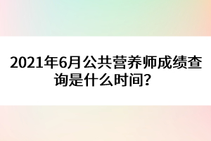 2021年6月公共營養(yǎng)師成績查詢是什么時間？