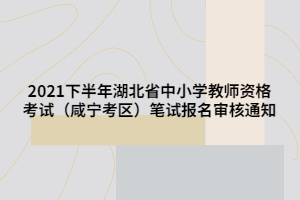 2021下半年湖北省中小學(xué)教師資格考試（咸寧考區(qū)）筆試報(bào)名審核通知