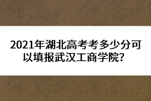 2021年湖北高考考多少分可以填報武漢工商學(xué)院？