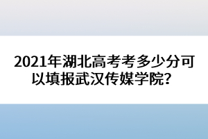 2021年湖北高考考多少分可以填報武漢傳媒學(xué)院？