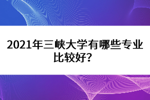2021年三峽大學(xué)有哪些專業(yè)比較好？