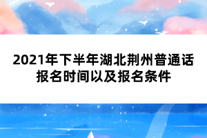 2021年下半年湖北荊州普通話報名時間以及報名條件