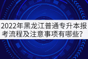 2022年黑龍江普通專升本報考流程及注意事項有哪些？