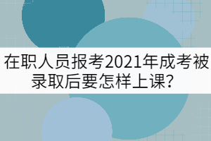 在職人員報(bào)考2021年成考被錄取后要怎樣上課？