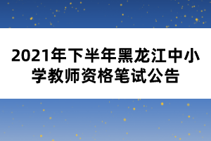 2021年下半年黑龍江中小學教師資格筆試公告