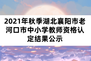 2021年秋季湖北襄陽市老河口市中小學教師資格認定結果公示