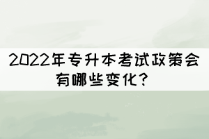 2022年專升本考試政策會有哪些變化？