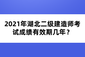 2021年湖北二級建造師考試成績有效期幾年？