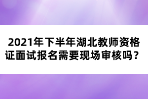 2021年下半年湖北教師資格證面試報(bào)名需要現(xiàn)場(chǎng)審核嗎？