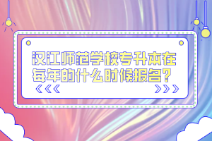 漢江師范學(xué)校專升本在每年的什么時候報名？
