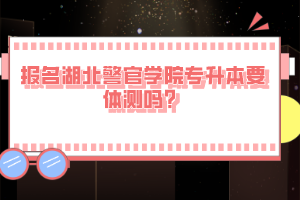 報名湖北警官學(xué)院專升本要體測嗎？