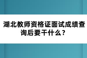 湖北教師資格證面試成績(jī)查詢后要干什么？