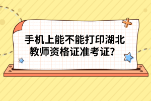 手機上能不能打印湖北教師資格證準考證？