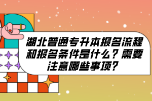 湖北普通專升本報名流程和報名條件是什么？需要注意哪些事項？