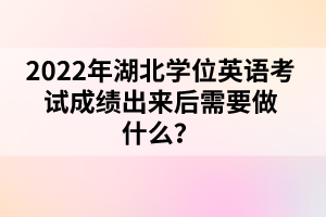 2022年湖北學(xué)位英語(yǔ)考試成績(jī)出來(lái)后需要做什么？