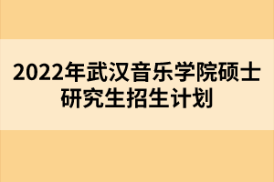 2022年武漢音樂學院碩士研究生招生計劃