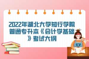 2022年湖北大學(xué)知行學(xué)院普通專升本《會計學(xué)基礎(chǔ)》考試大綱