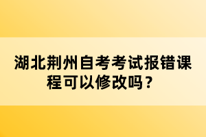 湖北荊州自考考試報錯課程可以修改嗎？