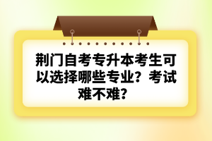 荊門自考專升本考生可以選擇哪些專業(yè)？考試難不難？