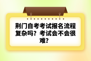 荊門自考考試報名流程復雜嗎？考試會不會很難？