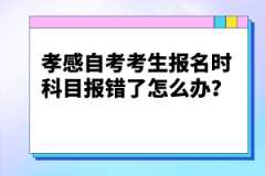 孝感自考考生報名時科目報錯了怎么辦？