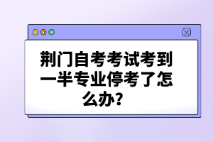 荊門(mén)自考考試考到一半專(zhuān)業(yè)停考了怎么辦？