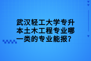 武漢輕工大學專升本土木工程專業(yè)哪一類的專業(yè)能報？